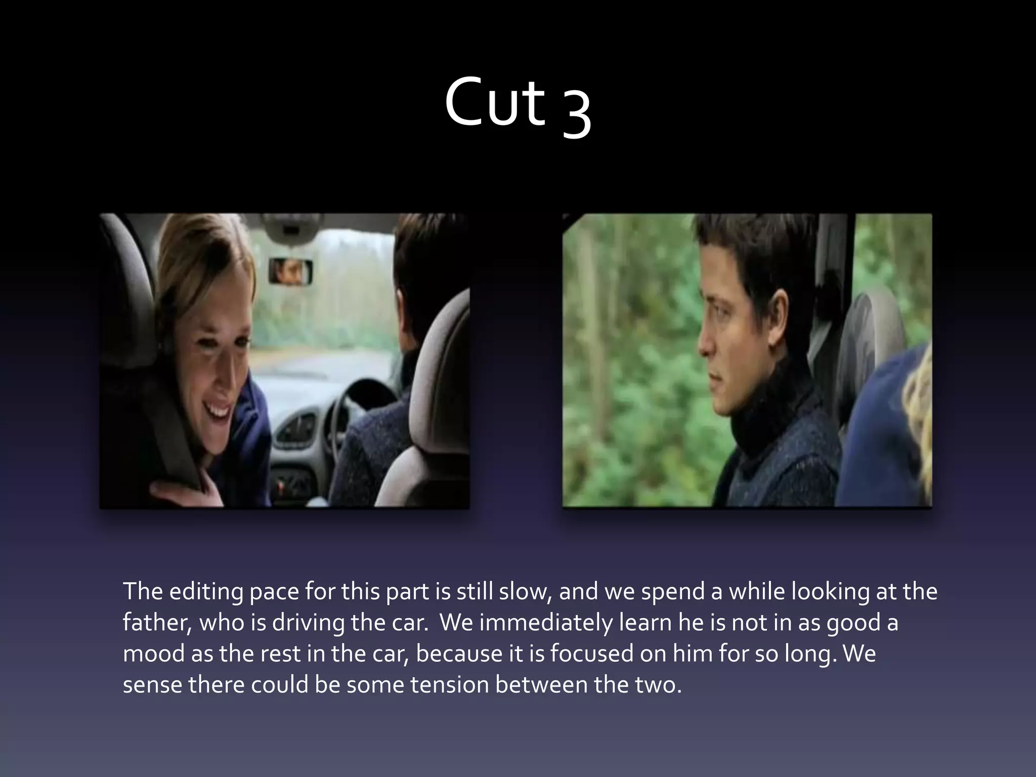 Cut 3
The editing pace for this part is still slow, and we spend a while looking at the
father, who is driving the car. We immediately learn he is not in as good a
mood as the rest in the car, because it is focused on him for so long.We
sense there could be some tension between the two.
 