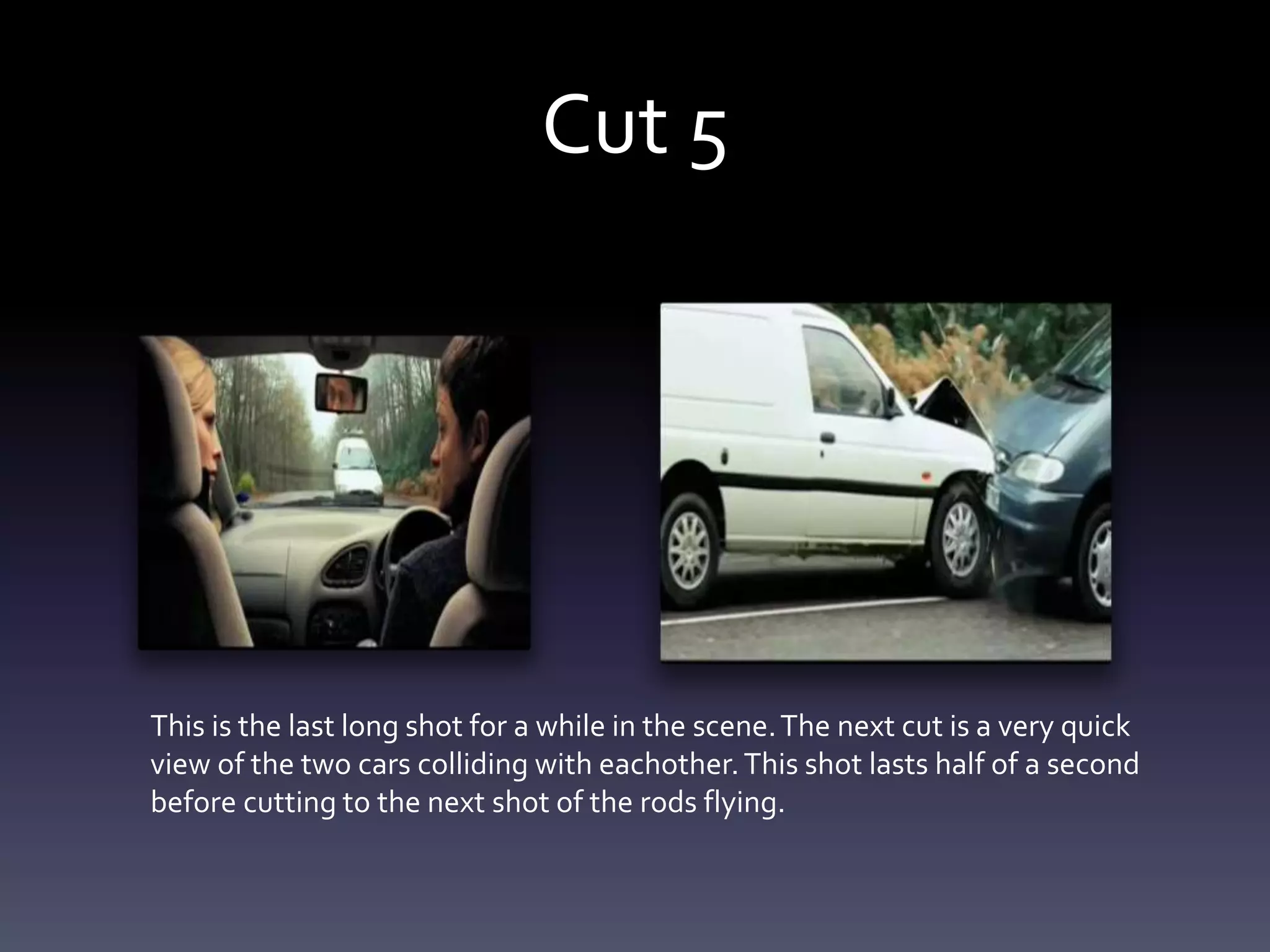 Cut 5
This is the last long shot for a while in the scene.The next cut is a very quick
view of the two cars colliding with eachother.This shot lasts half of a second
before cutting to the next shot of the rods flying.
 