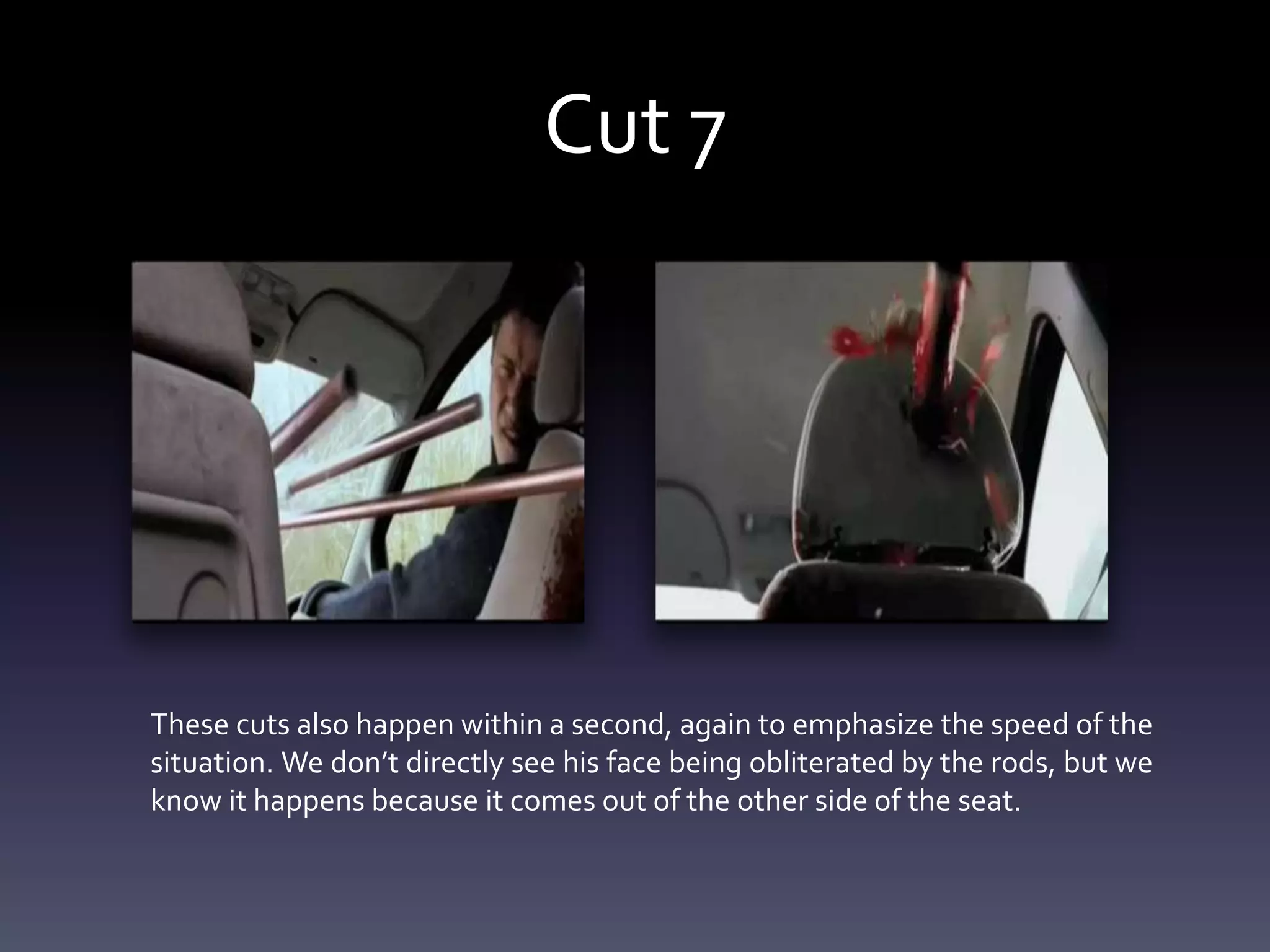 Cut 7
These cuts also happen within a second, again to emphasize the speed of the
situation. We don’t directly see his face being obliterated by the rods, but we
know it happens because it comes out of the other side of the seat.
 