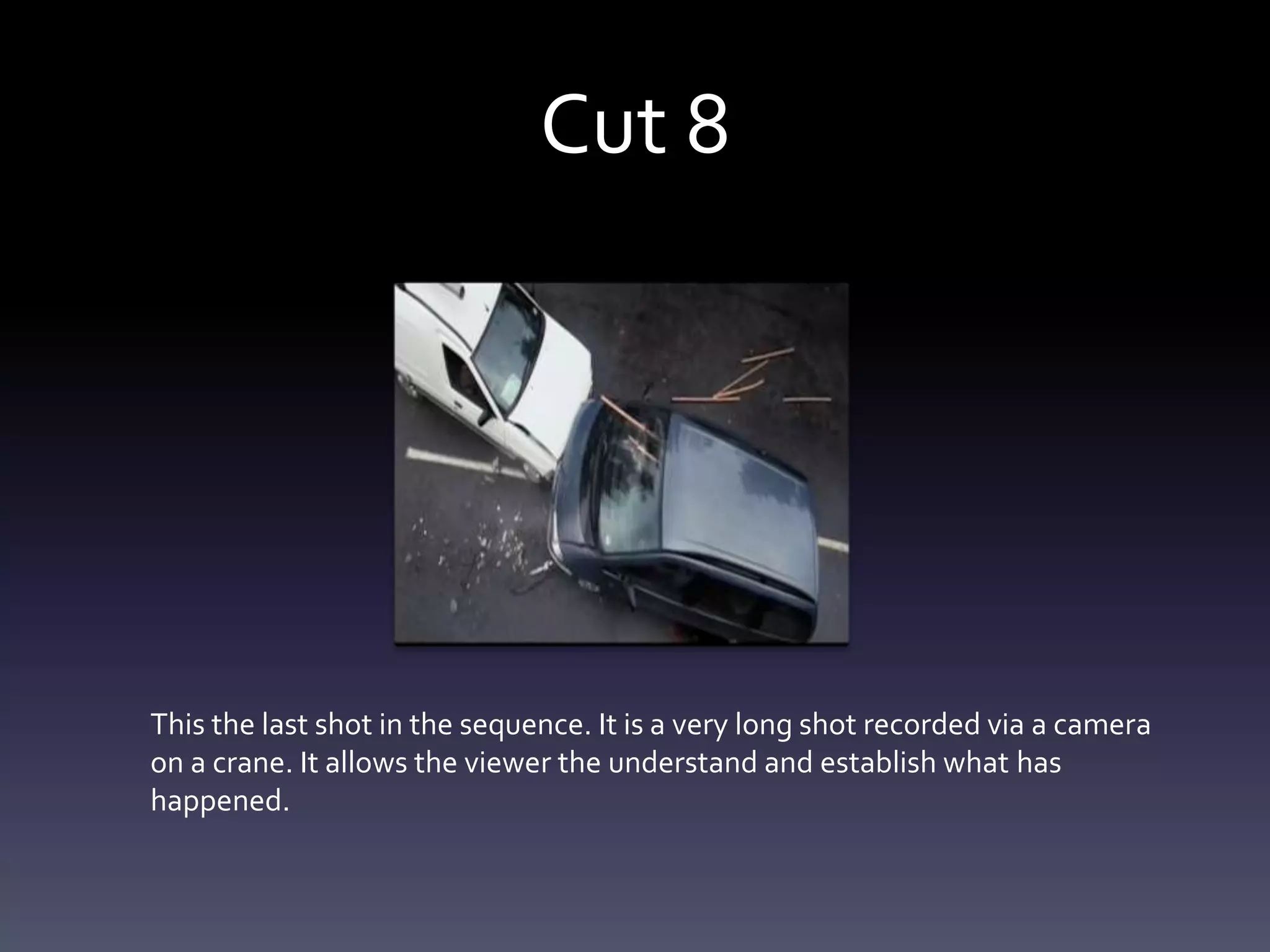 Cut 8
This the last shot in the sequence. It is a very long shot recorded via a camera
on a crane. It allows the viewer the understand and establish what has
happened.
 