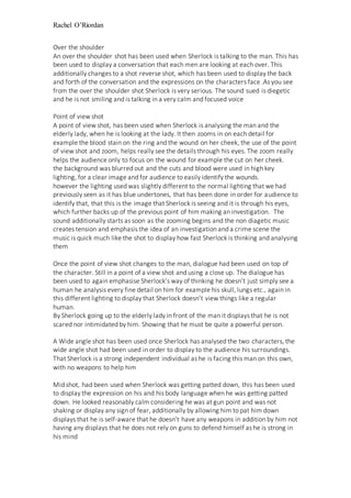 Rachel O’Riordan
Over the shoulder
An over the shoulder shot has been used when Sherlock is talking to the man. This has
been used to display a conversation that each men are looking at each over. This
additionally changes to a shot reverse shot, which has been used to display the back
and forth of the conversation and the expressions on the characters face .As you see
from the over the shoulder shot Sherlock is very serious. The sound sued is diegetic
and he is not smiling and is talking in a very calm and focused voice
Point of view shot
A point of view shot, has been used when Sherlock is analysing the man and the
elderly lady, when he is looking at the lady. It then zooms in on each detail for
example the blood stain on the ring and the wound on her cheek, the use of the point
of view shot and zoom, helps really see the details through his eyes. The zoom really
helps the audience only to focus on the wound for example the cut on her cheek.
the background was blurred out and the cuts and blood were used in high key
lighting, for a clear image and for audience to easily identify the wounds.
however the lighting used was slightly different to the normal lighting that we had
previously seen as it has blue undertones, that has been done in order for audience to
identify that, that this is the image that Sherlock is seeing and it is through his eyes,
which further backs up of the previous point of him making an investigation. The
sound additionally starts as soon as the zooming begins and the non diagetic music
creates tension and emphasis the idea of an investigation and a crime scene the
music is quick much like the shot to display how fast Sherlock is thinking and analysing
them
Once the point of view shot changes to the man, dialogue had been used on top of
the character. Still in a point of a view shot and using a close up. The dialogue has
been used to again emphasise Sherlock’s way of thinking he doesn’t just simply see a
human he analysis every fine detail on him for example his skull, lungs etc., again in
this different lighting to display that Sherlock doesn’t view things like a regular
human.
By Sherlock going up to the elderly lady in front of the man it displays that he is not
scared nor intimidated by him. Showing that he must be quite a powerful person.
A Wide angle shot has been used once Sherlock has analysed the two characters, the
wide angle shot had been used in order to display to the audience his surroundings.
That Sherlock is a strong independent individual as he is facing this man on this own,
with no weapons to help him
Mid shot, had been used when Sherlock was getting patted down, this has been used
to display the expression on his and his body language when he was getting patted
down. He looked reasonably calm considering he was at gun point and was not
shaking or display any sign of fear, additionally by allowing him to pat him down
displays that he is self-aware that he doesn’t have any weapons in addition by him not
having any displays that he does not rely on guns to defend himself as he is strong in
his mind
 
