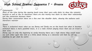 High School Drama: Sequence 1 - Grease
Camerawork:
Most of the time during the opening beach scene their were wide shots to show the romantic
location as well as the to characters there are also mostly two shots to show their relationship
and the connection between them.
During their conversation there are a few over the shoulder shots, showing the audience each
characters reaction.
Sound:
There is orchestral music when we see Danny and Sandy are on the beach but when it becomes
animated there is more youthful music, it is a radio station playing music that was on trend in
that time.
Danny says its only the beginning to sandy knowing there was a high chance they would never
see each other again this told us a little about Danny as a character and that he will say
anything to get what he wants.
 