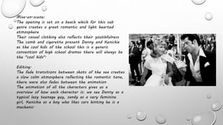 Mise-en-scene:
The opening is set on a beach which for this sub
genre creates a great romantic and light hearted
atmosphere
Their casual clothing also reflects their youthfulness
The comb and cigarette present Danny and Kenickie
as the cool kids of the school this is a generic
convention of high school dramas there will always be
the "cool kids".
Editing:
The fade transitions between shots of the sea creates
a slow calm atmosphere reflecting the romantic tone,
there were also fades between the animation
The animation of all the characters gives us a
overview of how each character is: we see Danny as a
typical lazy teenage guy, sandy as a very feminine
girl, Kenickie as a boy who likes cars hinting he is a
mechanic.
 