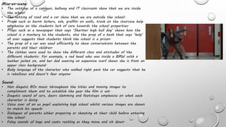 Mise-en-scene:
• The settings of a canteen, hallway and IT classroom show that we are inside
the school.
• The setting of road and a car show that we are outside the school.
• Props such as burnt lockers, ash, graffiti on walls, trash on the staircase help
emphasise on the students lack of care towards the school properties.
• Props such as a newspaper that says ‘Shermer high bull dog’ shows how the
school is a mockery to the students, also the prop of a book that says ‘help’
all over suggests that students think the school is a prison.
• The prop of a car was used efficiently to show conversations between the
parents and their children.
• The clothes were used to show the different class and attitudes of the
different students. For example, a red head who was inside a BMW with a
leather jacket on, and her dad wearing an expensive scarf shows she is from an
upper class background.
• Body language of the character who walked right past the car suggests that he
is rebellious and doesn’t fear anyone.
Sound:
• Non diegetic 80s music throughout the titles and moving images to
compliment them and to establish the year the film is set.
• Diegetic sound of cars, doors slamming and footsteps emphasise on what each
character is doing.
• Voice over of an ex pupil explaining high school whilst various images are shown
to match his speech.
• Dialogues of parents either preparing or shouting at their child before entering
the school.
• Foley sounds of bags and coats rustling as they move and sit down.
 