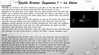 Youth Drama: Sequence 1 – La Haine
Camerawork:
The close up of Said as the first character we see gives us the idea that he is the/a
main character & that we will be seeing the film from his point of view.
We then see the long shot of the police that are facing towards him, the long shot
doesn't let us think of one police officer in particular but makes us see them as the
entire police force & it was as if the entire police force is against Said, also putting
the audience on the side of Said.
We later see a low angle shot of Said shouting to wake up his friend, this makes him
seem like a big personality and very confident but then when the sister and the
neighbour started shouting at him he seemed overpowered, then when the neighbour
said Said was taking part in the riots he is like representing the adults and their
assumption that all youths took part in the riots.
when we meet Vinz we pan around his room this really showed us how the boys were
still teenagers we saw all the posters, trainers and books a typical teenagers room.
Sound:
we are introduced to the narrator who is also the main character when he begins to
narrate, the narration gives the audience an extra insight into his views and opinions.
In the title sequence during the news clips a calm reggae song is being played this is
contradicted with the violent images that are being shown at the same time although
the lyrics of the song do fit the storyline as it is about fighting for what's right.
Their was also a (most likely non diegetic) sound of a helicopter. it was in sync with
the camera as it moved over the top of Said's head and to the police, because the
sound and camera were in sync was presented as if the camera was the helicopter
itself and made it seem as if said was being surrounded
 