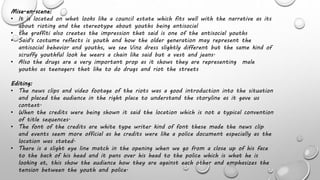 Mise-en-scene:
• It is located on what looks like a council estate which fits well with the narrative as its
about rioting and the stereotype about youths being antisocial
• the graffiti also creates the impression that said is one of the antisocial youths
• Said's costume reflects is youth and how the older generation may represent the
antisocial behavior and youths, we see Vinz dress slightly different but the same kind of
scruffy youthful look he wears a chain like said but a vest and jeans.
• Also the drugs are a very important prop as it shows they are representing male
youths as teenagers that like to do drugs and riot the streets
Editing:
• The news clips and video footage of the riots was a good introduction into the situation
and placed the audience in the right place to understand the storyline as it gave us
context.
• When the credits were being shown it said the location which is not a typical convention
of title sequences.
• The font of the credits are white type writer kind of font these made the news clip
and events seem more official as he credits were like a police document especially as the
location was stated.
• There is a slight eye line match in the opening when we go from a close up of his face
to the back of his head and it pans over his head to the police which is what he is
looking at, this show the audience how they are against each other and emphasizes the
tension between the youth and police.
 