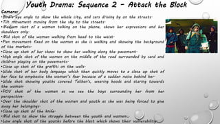 Youth Drama: Sequence 2 – Attack the Block
Camera:
•Bird’s eye angle to show the whole city, and cars driving by on the streets.
•Tilt movement moving from the sky to the streets.
•Medium shot of a woman talking on the phone, shows her expressions and her
shoulders only.
•Mid shot of the woman walking from head to the waist.
•Pan movement fixed on the woman as she is walking and showing the background
of the markets.
•Close up shot of her shoes to show her walking along the pavement.
•High angle shot of the women on the middle of the road surrounded by card and
children playing on the pavements.
•Close up shot of the graffiti on the walls.
•Wide shot of her body language which then quickly moves to a close up shot of
her face to emphasise the woman’s fear because of a sudden noise behind her.
•Wide shot showing youths covered Taliban's, wearing hoods and staring towards
the woman.
•POV shot of the woman as we see the boys surrounding her from her
perspective.
•Over the shoulder shot of the women and youth as she was being forced to give
away her belongings.
•Close up shot of the knife.
•Mid shot to show the struggle between the youth and woman.
•Low angle shot of the youths before the blast which shows their vulnerability.
 