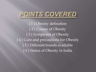 { 1 } Obesity defination 
{ 2 } Causes of Obesity 
{ 3 } Symptoms of Obesity 
{ 4 } Cure and precautions for Obesity 
{ 5 } Different brands available 
{ 6 } Status of Obesity in India 
 