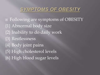  Following are symptoms of OBESITY 
{1} Abnormal body size 
{2} Inability to do daily work 
{3} Restlessness 
{4} Body joint pains 
{5} High cholesterol levels 
{6} High blood sugar levels 
 