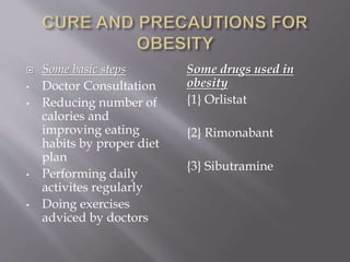  Some basic steps 
• Doctor Consultation 
• Reducing number of 
calories and 
improving eating 
habits by proper diet 
plan 
• Performing daily 
activites regularly 
• Doing exercises 
adviced by doctors 
Some drugs used in 
obesity 
{1} Orlistat 
{2} Rimonabant 
{3} Sibutramine 
 
