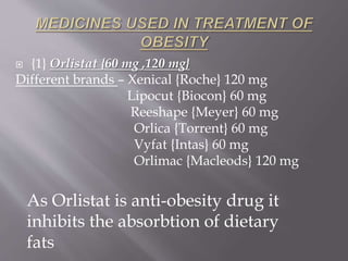  {1} Orlistat {60 mg ,120 mg} 
Different brands – Xenical {Roche} 120 mg 
Lipocut {Biocon} 60 mg 
Reeshape {Meyer} 60 mg 
Orlica {Torrent} 60 mg 
Vyfat {Intas} 60 mg 
Orlimac {Macleods} 120 mg 
As Orlistat is anti-obesity drug it 
inhibits the absorbtion of dietary 
fats 
 