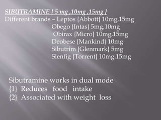 SIBUTRAMINE { 5 mg ,10mg ,15mg } 
Different brands – Leptos {Abbott} 10mg,15mg 
Obego {Intas} 5mg,10mg 
Obirax {Micro} 10mg,15mg 
Deobese {Mankind} 10mg 
Sibutrim {Glenmark} 5mg 
Slenfig {Torrent} 10mg,15mg 
Sibutramine works in dual mode 
{1} Reduces food intake 
{2} Associated with weight loss 
 