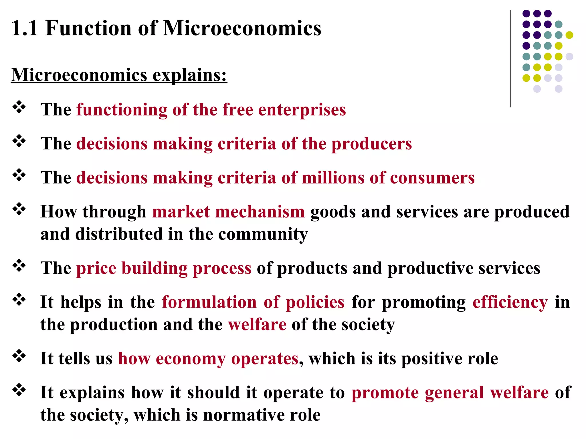 1.1 Function of Microeconomics
Microeconomics explains:
 The functioning of the free enterprises
 The decisions making criteria of the producers
 The decisions making criteria of millions of consumers
 How through market mechanism goods and services are produced
and distributed in the community
 The price building process of products and productive services
 It helps in the formulation of policies for promoting efficiency in
the production and the welfare of the society
 It tells us how economy operates, which is its positive role
 It explains how it should it operate to promote general welfare of
the society, which is normative role
 