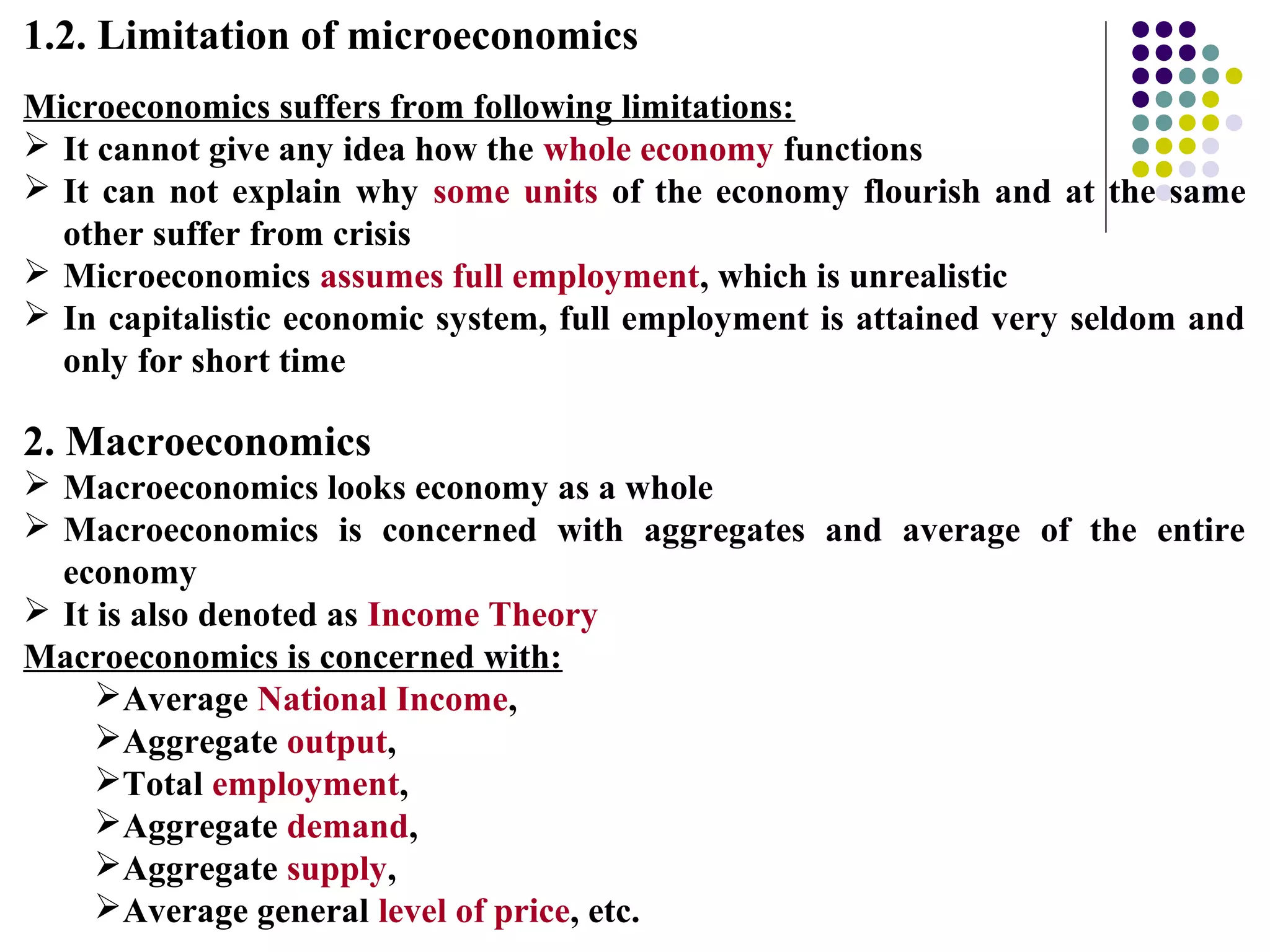 1.2. Limitation of microeconomics
Microeconomics suffers from following limitations:
 It cannot give any idea how the whole economy functions
 It can not explain why some units of the economy flourish and at the same
other suffer from crisis
 Microeconomics assumes full employment, which is unrealistic
 In capitalistic economic system, full employment is attained very seldom and
only for short time
2. Macroeconomics
 Macroeconomics looks economy as a whole
 Macroeconomics is concerned with aggregates and average of the entire
economy
 It is also denoted as Income Theory
Macroeconomics is concerned with:
Average National Income,
Aggregate output,
Total employment,
Aggregate demand,
Aggregate supply,
Average general level of price, etc.
 