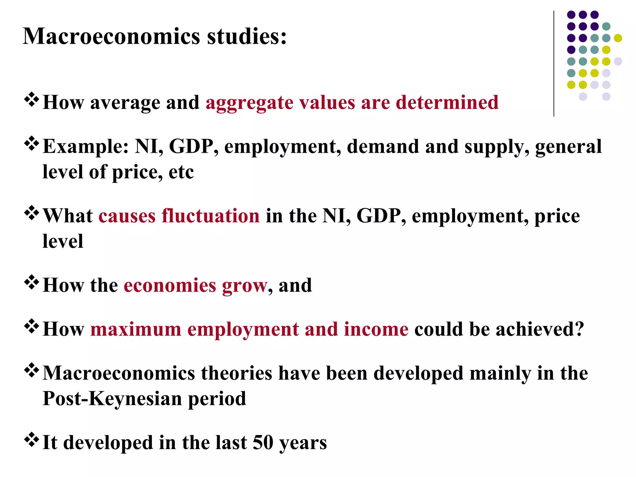 Macroeconomics studies:
How average and aggregate values are determined
Example: NI, GDP, employment, demand and supply, general
level of price, etc
What causes fluctuation in the NI, GDP, employment, price
level
How the economies grow, and
How maximum employment and income could be achieved?
Macroeconomics theories have been developed mainly in the
Post-Keynesian period
It developed in the last 50 years
 