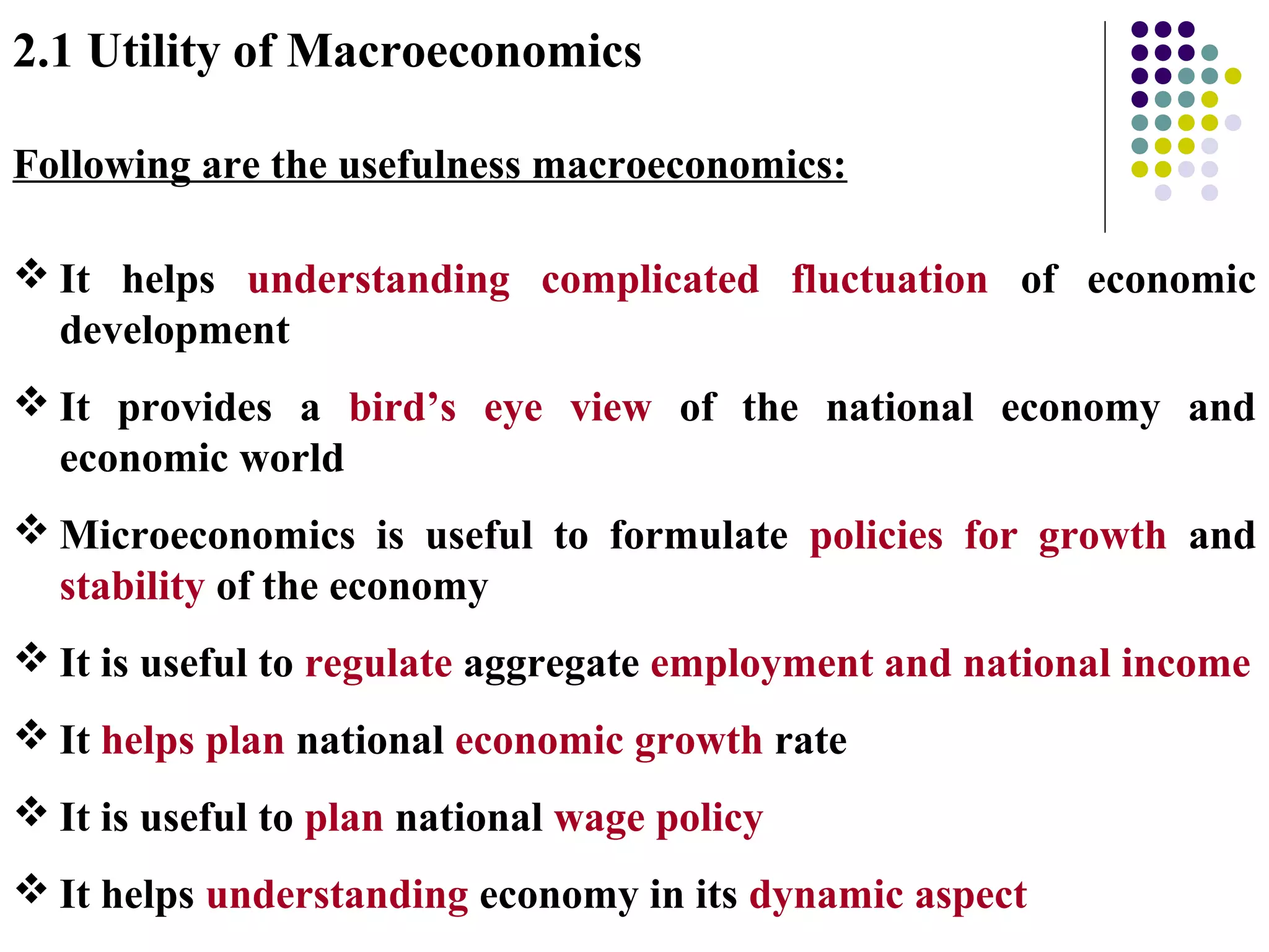 2.1 Utility of Macroeconomics
Following are the usefulness macroeconomics:
 It helps understanding complicated fluctuation of economic
development
 It provides a bird’s eye view of the national economy and
economic world
 Microeconomics is useful to formulate policies for growth and
stability of the economy
 It is useful to regulate aggregate employment and national income
 It helps plan national economic growth rate
 It is useful to plan national wage policy
 It helps understanding economy in its dynamic aspect
 