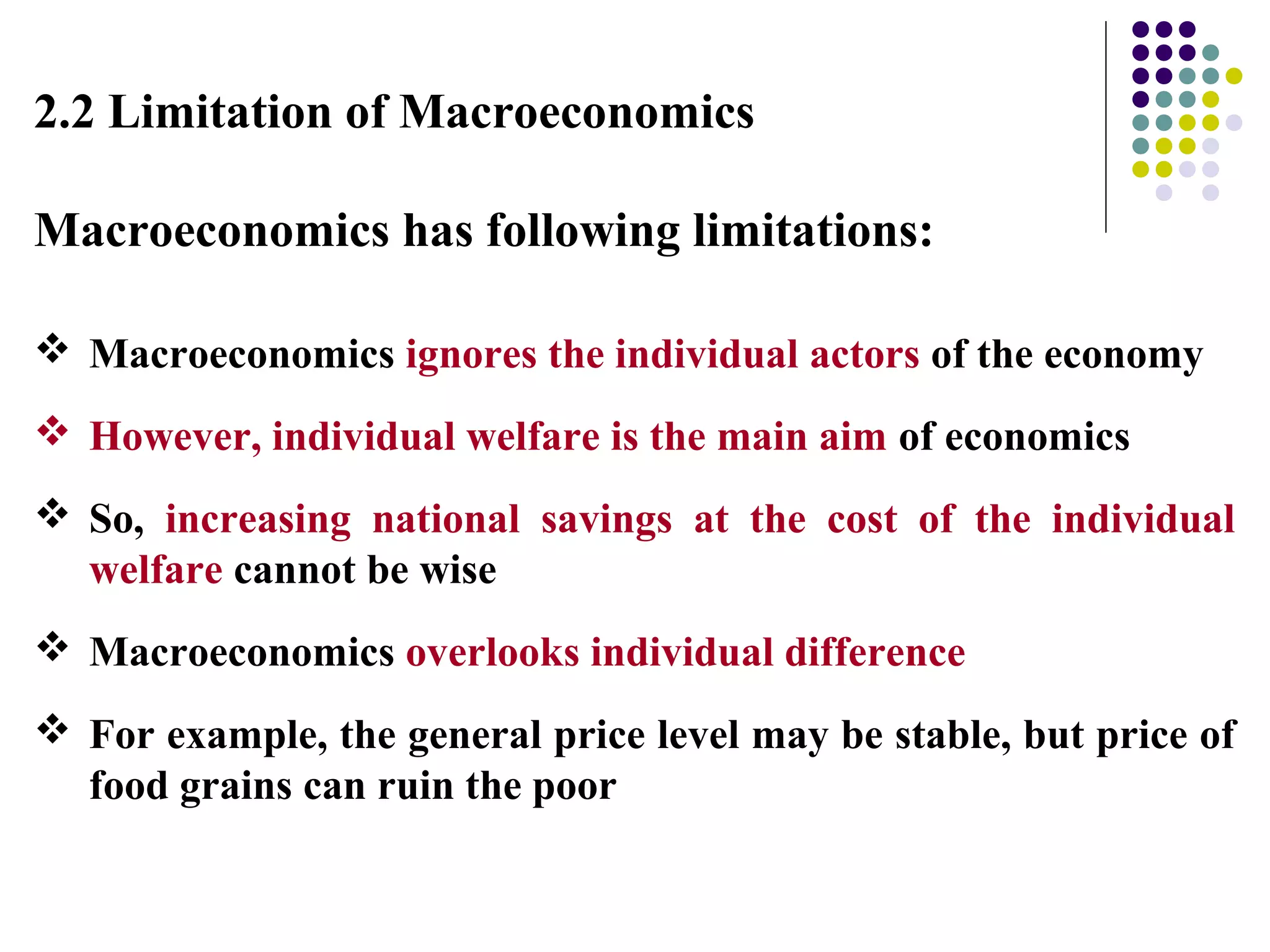 2.2 Limitation of Macroeconomics
Macroeconomics has following limitations:
 Macroeconomics ignores the individual actors of the economy
 However, individual welfare is the main aim of economics
 So, increasing national savings at the cost of the individual
welfare cannot be wise
 Macroeconomics overlooks individual difference
 For example, the general price level may be stable, but price of
food grains can ruin the poor
 