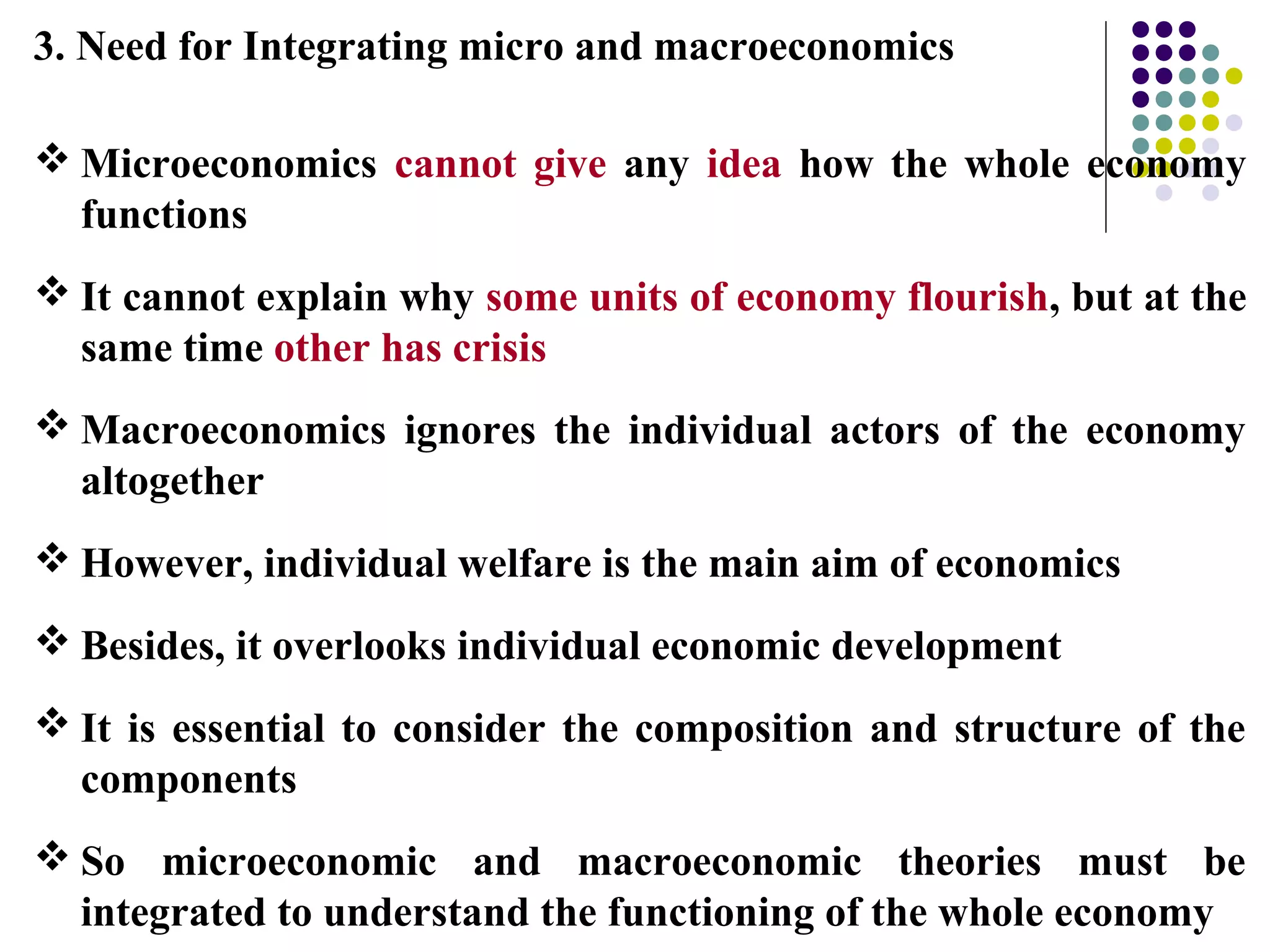 3. Need for Integrating micro and macroeconomics
 Microeconomics cannot give any idea how the whole economy
functions
 It cannot explain why some units of economy flourish, but at the
same time other has crisis
 Macroeconomics ignores the individual actors of the economy
altogether
 However, individual welfare is the main aim of economics
 Besides, it overlooks individual economic development
 It is essential to consider the composition and structure of the
components
 So microeconomic and macroeconomic theories must be
integrated to understand the functioning of the whole economy
 