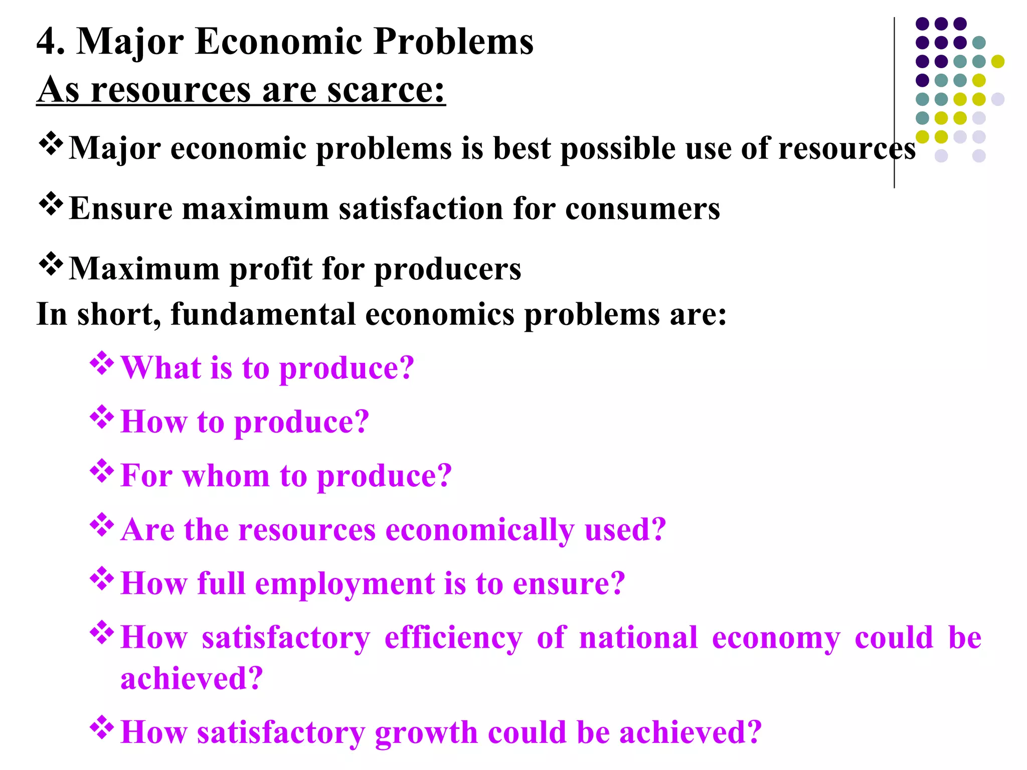 4. Major Economic Problems
As resources are scarce:
Major economic problems is best possible use of resources
Ensure maximum satisfaction for consumers
Maximum profit for producers
In short, fundamental economics problems are:
What is to produce?
How to produce?
For whom to produce?
Are the resources economically used?
How full employment is to ensure?
How satisfactory efficiency of national economy could be
achieved?
How satisfactory growth could be achieved?
 