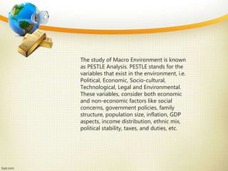 The study of Macro Environment is known
as PESTLE Analysis. PESTLE stands for the
variables that exist in the environment, i.e.
Political, Economic, Socio-cultural,
Technological, Legal and Environmental.
These variables, consider both economic
and non-economic factors like social
concerns, government policies, family
structure, population size, inflation, GDP
aspects, income distribution, ethnic mix,
political stability, taxes, and duties, etc.
 