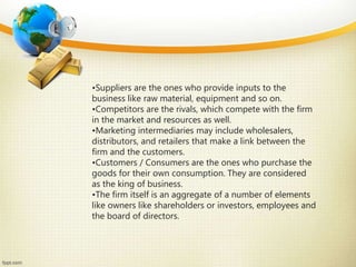 •Suppliers are the ones who provide inputs to the
business like raw material, equipment and so on.
•Competitors are the rivals, which compete with the firm
in the market and resources as well.
•Marketing intermediaries may include wholesalers,
distributors, and retailers that make a link between the
firm and the customers.
•Customers / Consumers are the ones who purchase the
goods for their own consumption. They are considered
as the king of business.
•The firm itself is an aggregate of a number of elements
like owners like shareholders or investors, employees and
the board of directors.
 