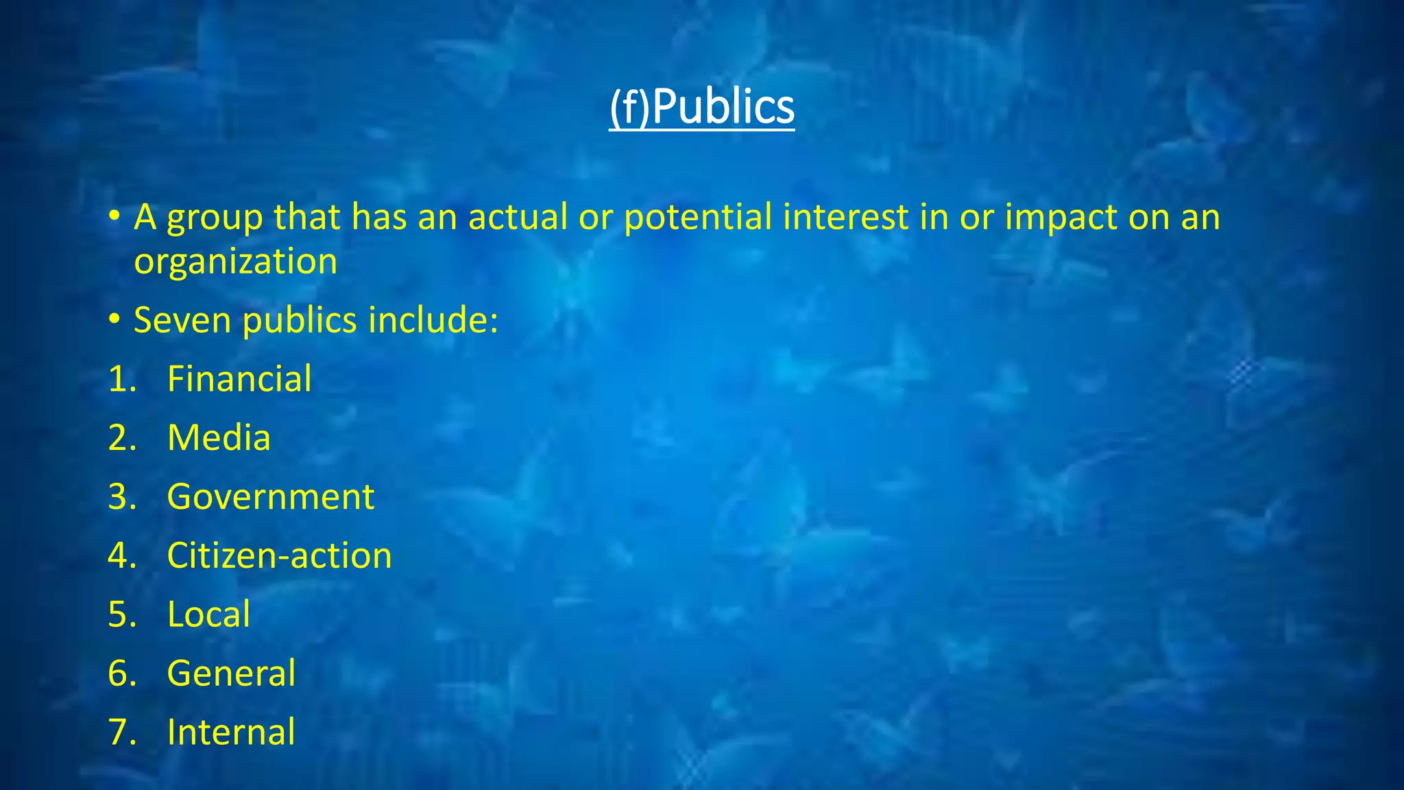 (f)Publics
• A group that has an actual or potential interest in or impact on an
organization
• Seven publics include:
1. Financial
2. Media
3. Government
4. Citizen-action
5. Local
6. General
7. Internal
 