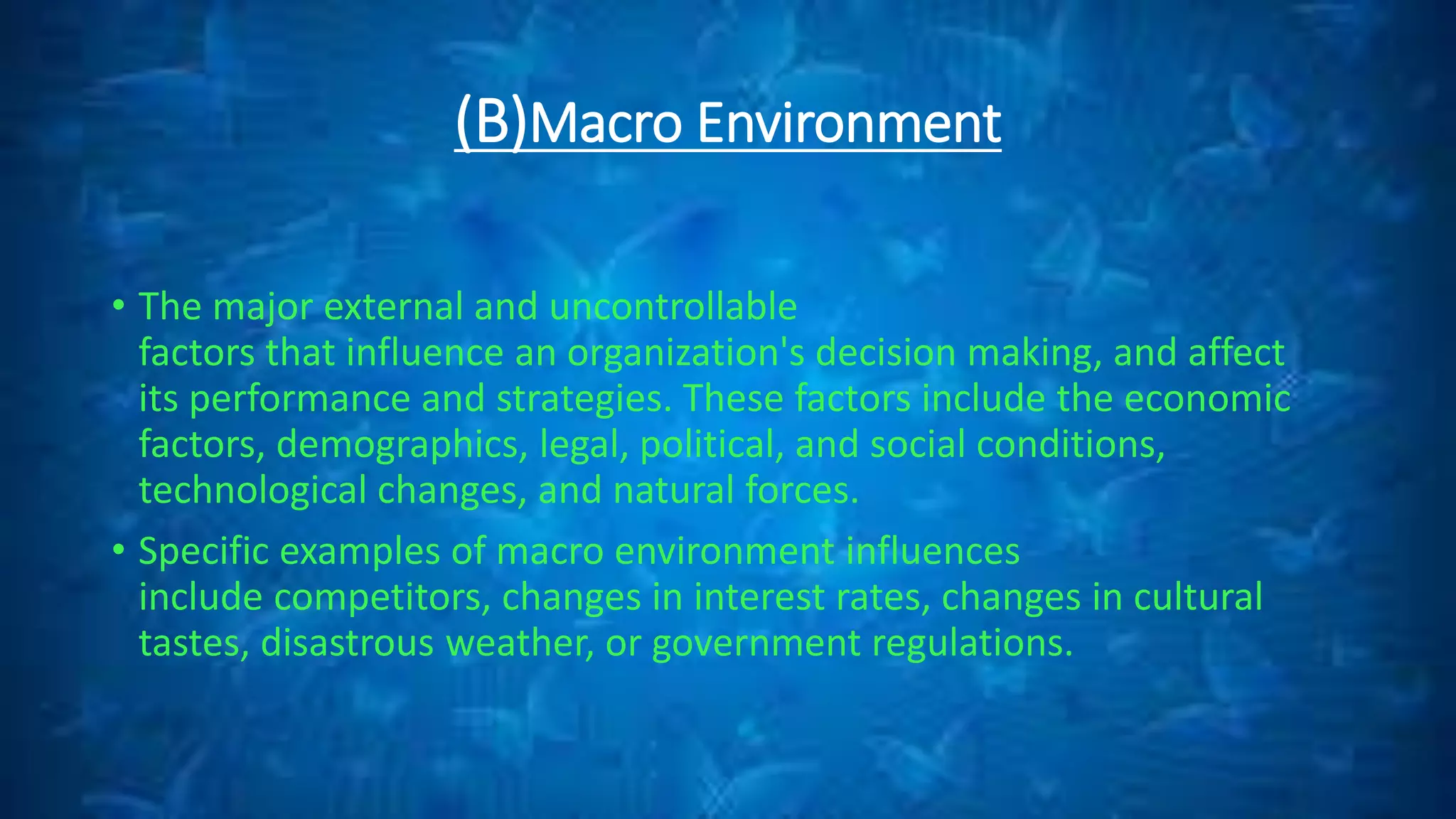 (B)Macro Environment
• The major external and uncontrollable
factors that influence an organization's decision making, and affect
its performance and strategies. These factors include the economic
factors, demographics, legal, political, and social conditions,
technological changes, and natural forces.
• Specific examples of macro environment influences
include competitors, changes in interest rates, changes in cultural
tastes, disastrous weather, or government regulations.
 