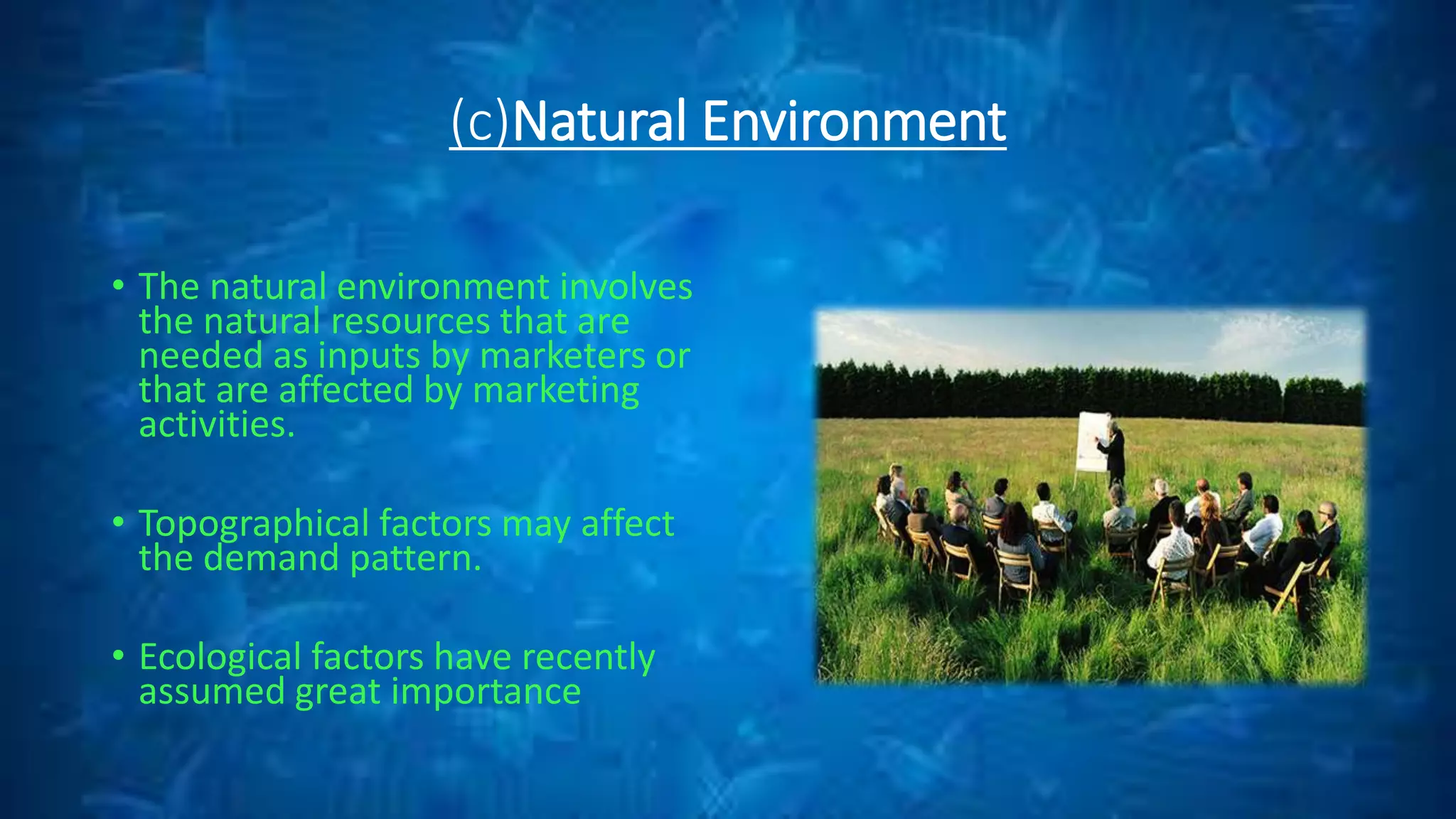 (c)Natural Environment
• The natural environment involves
the natural resources that are
needed as inputs by marketers or
that are affected by marketing
activities.
• Topographical factors may affect
the demand pattern.
• Ecological factors have recently
assumed great importance
 