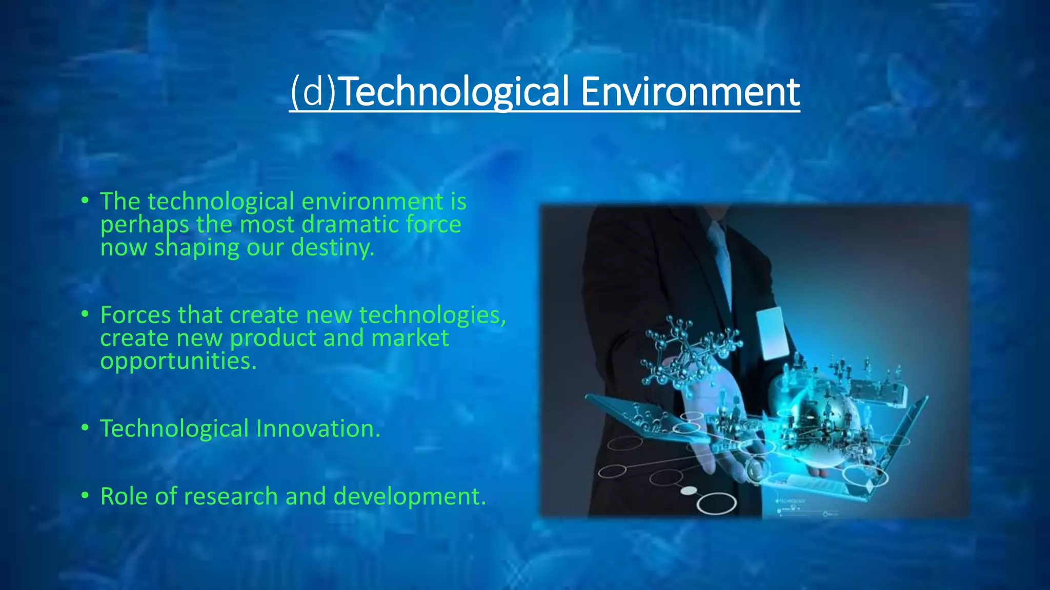 (d)Technological Environment
• The technological environment is
perhaps the most dramatic force
now shaping our destiny.
• Forces that create new technologies,
create new product and market
opportunities.
• Technological Innovation.
• Role of research and development.
 