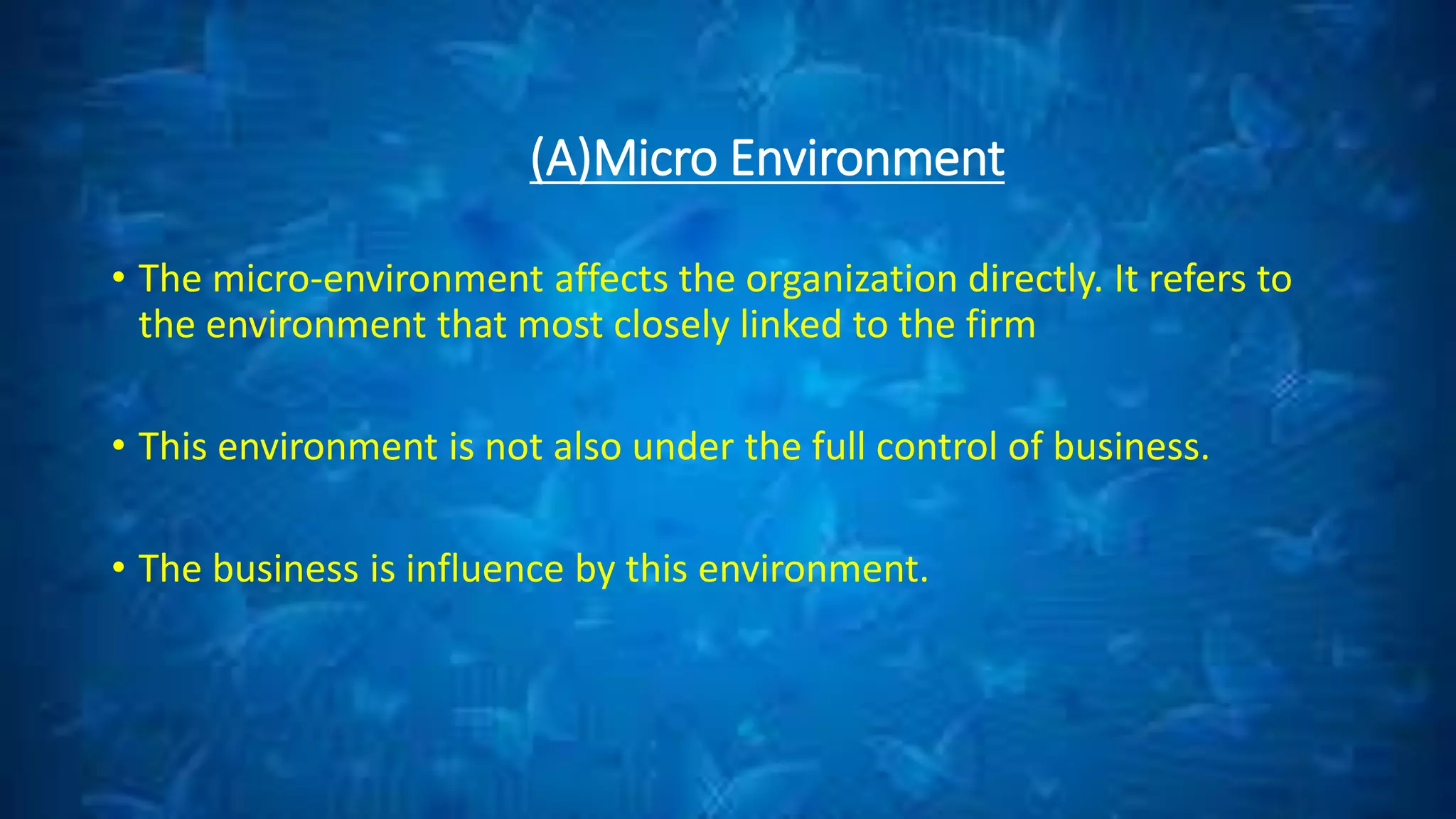 (A)Micro Environment
• The micro-environment affects the organization directly. It refers to
the environment that most closely linked to the firm
• This environment is not also under the full control of business.
• The business is influence by this environment.
 