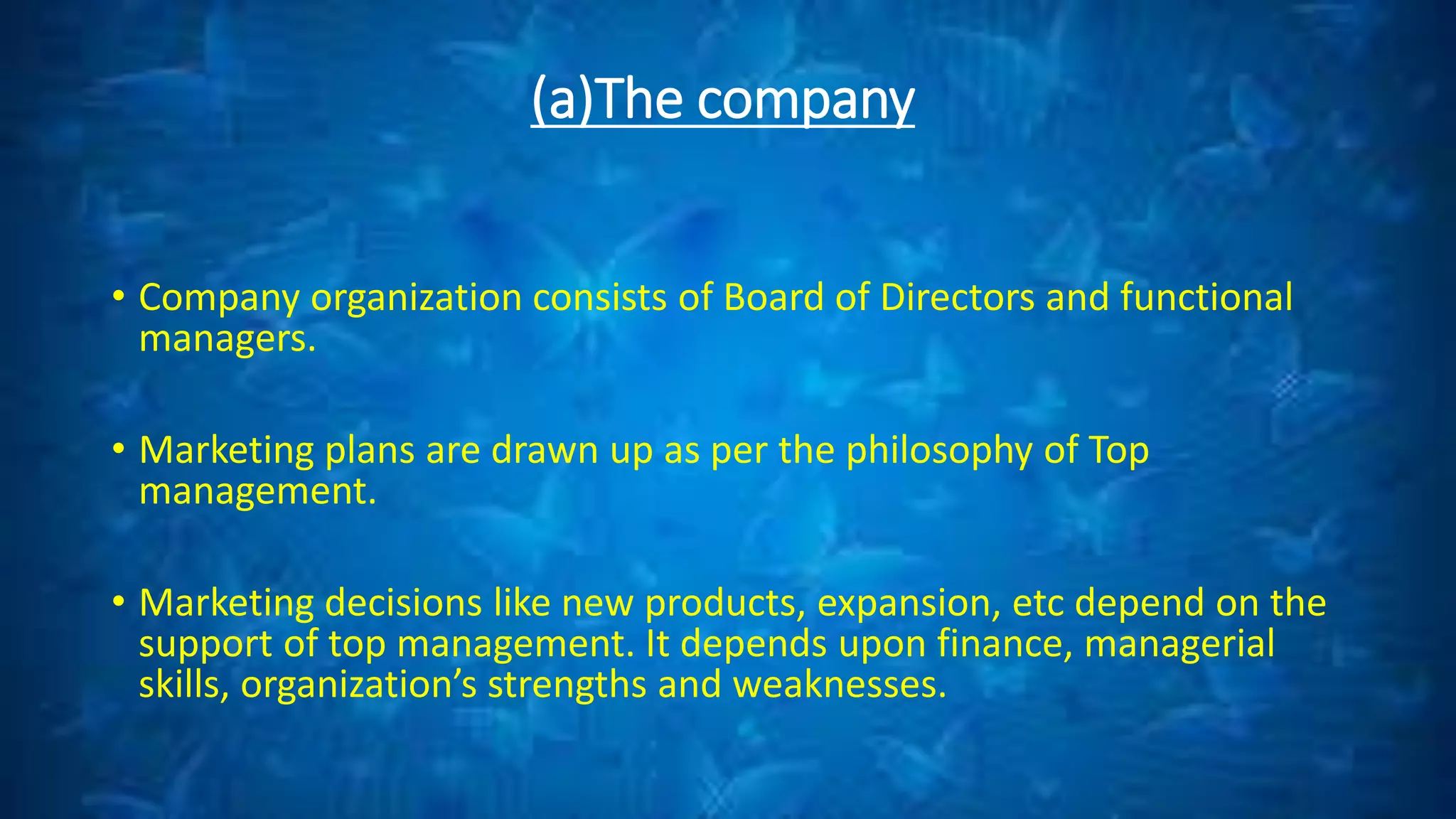 (a)The company
• Company organization consists of Board of Directors and functional
managers.
• Marketing plans are drawn up as per the philosophy of Top
management.
• Marketing decisions like new products, expansion, etc depend on the
support of top management. It depends upon finance, managerial
skills, organization’s strengths and weaknesses.
 