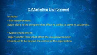 (1)Marketing Environment
Includes:
• Microenvironment:
actors close to the company that affect its ability to serve its customers.
• Macro environment:
larger societal forces that affect the microenvironment.
Considered to be beyond the control of the organization.
 