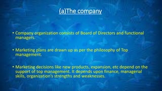 (a)The company
• Company organization consists of Board of Directors and functional
managers.
• Marketing plans are drawn up as per the philosophy of Top
management.
• Marketing decisions like new products, expansion, etc depend on the
support of top management. It depends upon finance, managerial
skills, organization’s strengths and weaknesses.
 