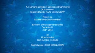 K.J. Somaiya College of Science and Commerce
(Autonomous)
Reaccredited by NAAC with Grade”A”
Project on
MARKETING ENVIRONMENT
Bachelor of Management Studies
Semester III
2014-2015
By
Aftab Manihar
Seat number :15-8525
Project guide : PROF CETAN JIWANI
 