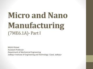 Micro and Nano
Manufacturing
(7ME6.1A)- Part I
Mohit Ostwal
Assistant Professor
Department of Mechanical Engineering
Jodhpur Institute of Engineering and Technology- Coed, Jodhpur
 