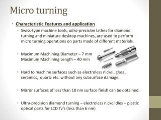 Micro turning
• Characteristic Features and application
• Swiss-type machine tools, ultra-precision lathes for diamond
turning and miniature desktop machines, are used to perform
micro turning operations on parts made of different materials.
• Maximum Machining Diameter – 7 mm
Maximum Machining Length – 40 mm
• Hard to machine surfaces such as electroless nickel, glass ,
ceramics, quartz etc. without any subsurface damage.
• Mirror surfaces of less than 10 nm surface finish can be obtained.
• Ultra-precision diamond turning – electroless nickel dies – plastic
optical parts for LCD Tv’s (less than 6 nm)
 
