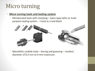 Micro turning
• Micro turning tools and tooling system
• Miniaturized tools with clamping – Swiss type lathe or multi
purpose tooling system – Used as a tool block
• Monolithic carbide tools – boring and grooving – smallest
diameter of 0.2 mm to 4 mm maximum.
 