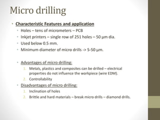 Micro drilling
• Characteristic Features and application
• Holes – tens of micrometers – PCB
• Inkjet printers – single row of 251 holes – 50 μm dia.
• Used below 0.5 mm.
• Minimum diameter of micro drills -> 5-50 μm.
• Advantages of micro drilling:
1. Metals, plastics and composites can be drilled – electrical
properties do not influence the workpiece (wire EDM).
2. Controllability
• Disadvantages of micro drilling:
1. Inclination of holes
2. Brittle and hard materials – break micro drills – diamond drills.
 