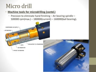 Micro drill
• Machine tools for microdrilling (contd.)
• Precision to eliminate hand finishing – Air bearing spindle –
500000 rpm(max.) – 180000(current) – 160000(ball bearing).
 