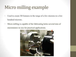 Micro milling example
• Used to create 3D features in the range of a few microns to a few
hundred microns.
• Micro milling is capable of the fabricating holes several tens of
micrometers in size for practical applications.
 