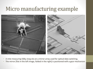 Micro manufacturing example
• A mite measuring 500m long sits on a mirror array used for optical data switching.
• The mirror [flat in the left image, folded in the right] is positioned with a gear mechanism
 