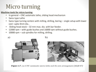 Micro turning
Machine tools for micro turning
• In general – CNC automatic lathe, sliding head mechanism
• Swiss type Lathe
• Swiss type turning centers with milling, drilling, boring – single setup with lower
cost –upto 4mm dia..
• Sliding head stock – 32 mm max. dia. with bar feeder.
• 12000 rpm – with guide bushes and 16000 rpm without guide bushes.
• 10000 rpm – sub spindles for milling, drilling.
 