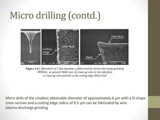 Micro drilling (contd.)
Micro drills of the smallest obtainable diameter of approximately 6 μm with a D-shape
cross-section and a cutting edge radius of 0.5 μm can be fabricated by wire
electro-discharge grinding
 