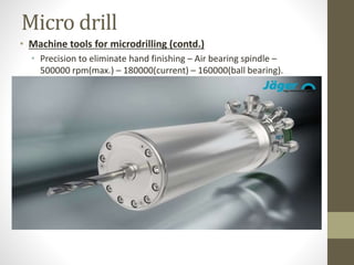 Micro drill
• Machine tools for microdrilling (contd.)
• Precision to eliminate hand finishing – Air bearing spindle –
500000 rpm(max.) – 180000(current) – 160000(ball bearing).
 