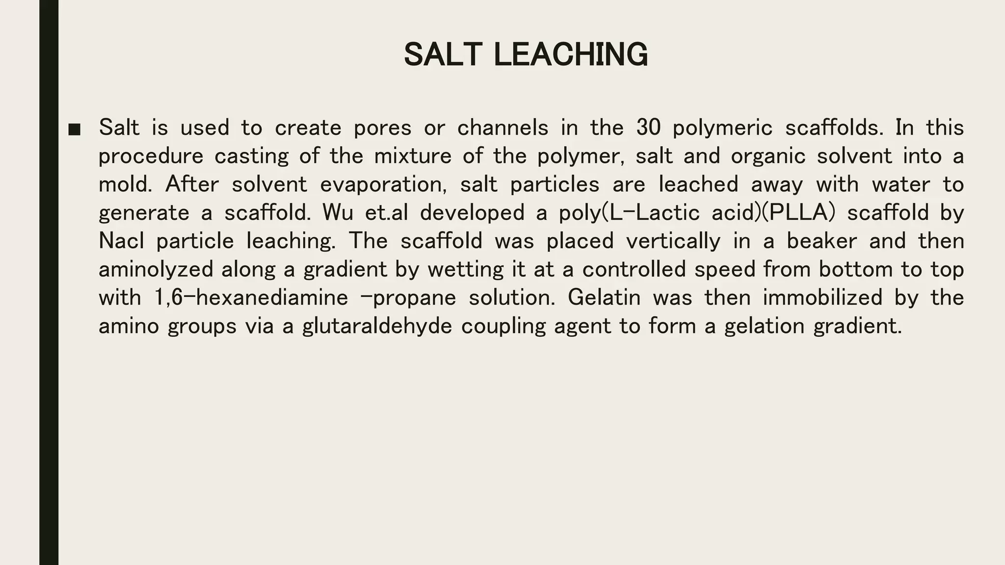 SALT LEACHING
■ Salt is used to create pores or channels in the 30 polymeric scaffolds. In this
procedure casting of the mixture of the polymer, salt and organic solvent into a
mold. After solvent evaporation, salt particles are leached away with water to
generate a scaffold. Wu et.al developed a poly(L-Lactic acid)(PLLA) scaffold by
Nacl particle leaching. The scaffold was placed vertically in a beaker and then
aminolyzed along a gradient by wetting it at a controlled speed from bottom to top
with 1,6-hexanediamine –propane solution. Gelatin was then immobilized by the
amino groups via a glutaraldehyde coupling agent to form a gelation gradient.
 