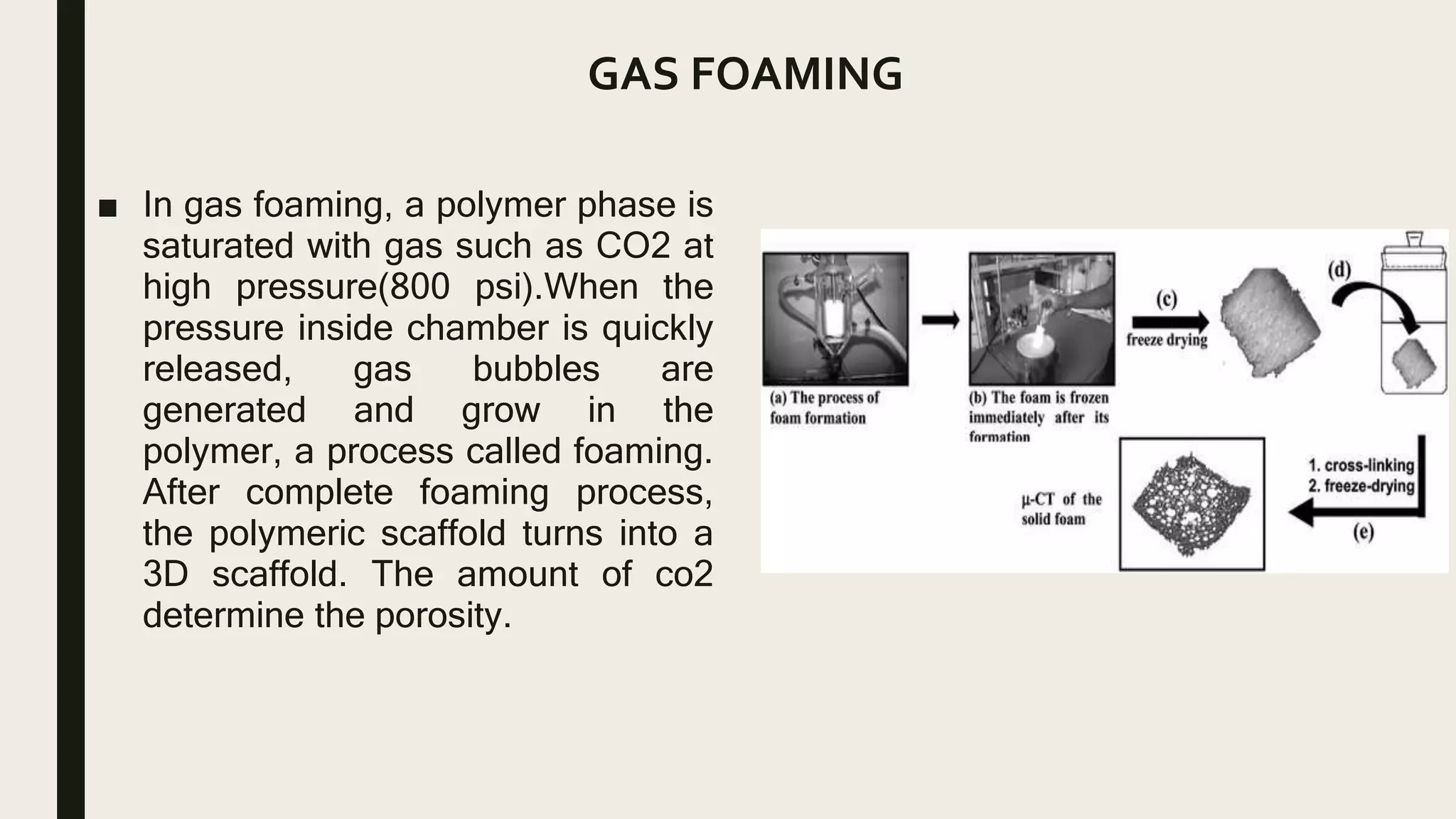 GAS FOAMING
■ In gas foaming, a polymer phase is
saturated with gas such as CO2 at
high pressure(800 psi).When the
pressure inside chamber is quickly
released, gas bubbles are
generated and grow in the
polymer, a process called foaming.
After complete foaming process,
the polymeric scaffold turns into a
3D scaffold. The amount of co2
determine the porosity.
 