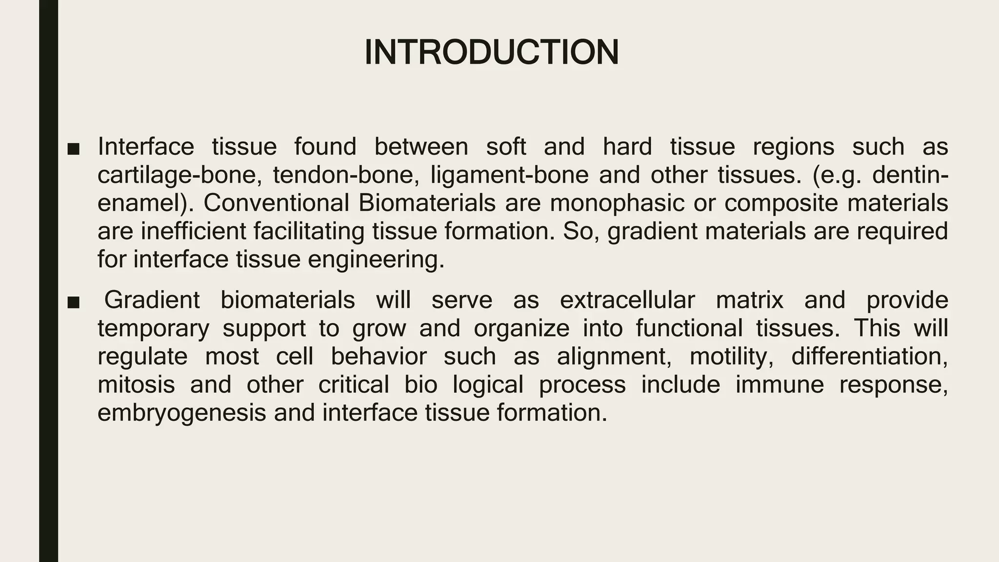 INTRODUCTION
■ Interface tissue found between soft and hard tissue regions such as
cartilage-bone, tendon-bone, ligament-bone and other tissues. (e.g. dentin-
enamel). Conventional Biomaterials are monophasic or composite materials
are inefficient facilitating tissue formation. So, gradient materials are required
for interface tissue engineering.
■ Gradient biomaterials will serve as extracellular matrix and provide
temporary support to grow and organize into functional tissues. This will
regulate most cell behavior such as alignment, motility, differentiation,
mitosis and other critical bio logical process include immune response,
embryogenesis and interface tissue formation.
 