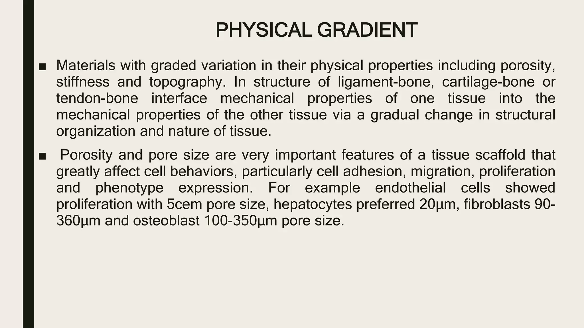PHYSICAL GRADIENT
■ Materials with graded variation in their physical properties including porosity,
stiffness and topography. In structure of ligament-bone, cartilage-bone or
tendon-bone interface mechanical properties of one tissue into the
mechanical properties of the other tissue via a gradual change in structural
organization and nature of tissue.
■ Porosity and pore size are very important features of a tissue scaffold that
greatly affect cell behaviors, particularly cell adhesion, migration, proliferation
and phenotype expression. For example endothelial cells showed
proliferation with 5cem pore size, hepatocytes preferred 20µm, fibroblasts 90-
360µm and osteoblast 100-350µm pore size.
 