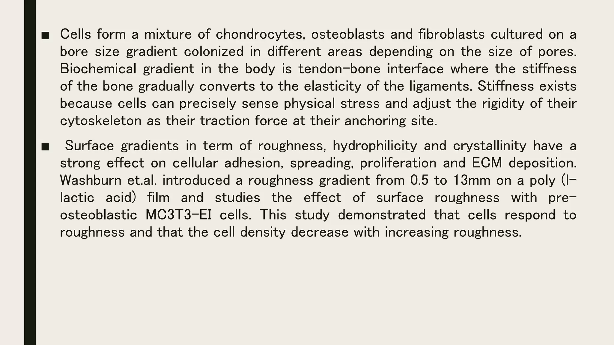 ■ Cells form a mixture of chondrocytes, osteoblasts and fibroblasts cultured on a
bore size gradient colonized in different areas depending on the size of pores.
Biochemical gradient in the body is tendon-bone interface where the stiffness
of the bone gradually converts to the elasticity of the ligaments. Stiffness exists
because cells can precisely sense physical stress and adjust the rigidity of their
cytoskeleton as their traction force at their anchoring site.
■ Surface gradients in term of roughness, hydrophilicity and crystallinity have a
strong effect on cellular adhesion, spreading, proliferation and ECM deposition.
Washburn et.al. introduced a roughness gradient from 0.5 to 13mm on a poly (l-
lactic acid) film and studies the effect of surface roughness with pre-
osteoblastic MC3T3-EI cells. This study demonstrated that cells respond to
roughness and that the cell density decrease with increasing roughness.
 