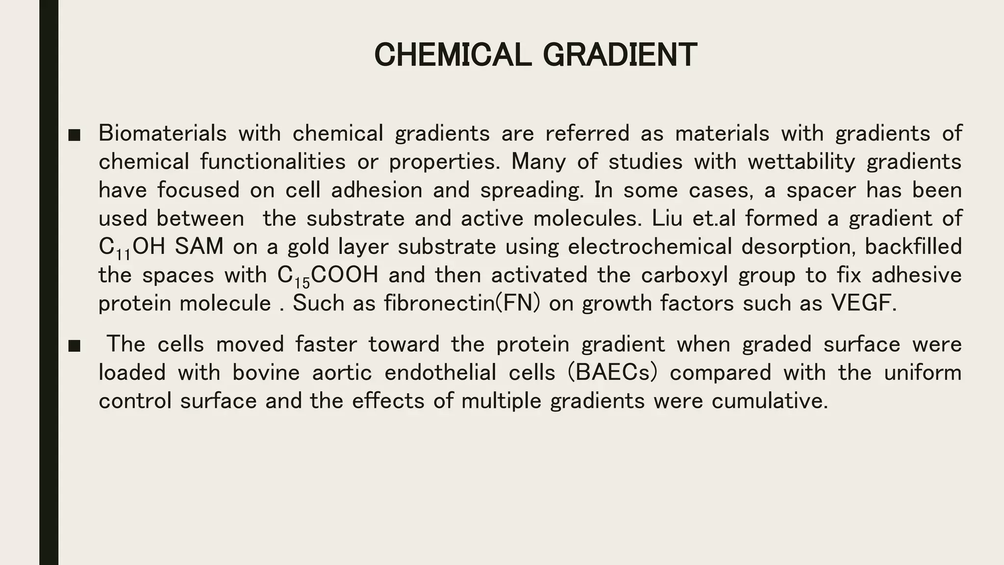 CHEMICAL GRADIENT
■ Biomaterials with chemical gradients are referred as materials with gradients of
chemical functionalities or properties. Many of studies with wettability gradients
have focused on cell adhesion and spreading. In some cases, a spacer has been
used between the substrate and active molecules. Liu et.al formed a gradient of
C11OH SAM on a gold layer substrate using electrochemical desorption, backfilled
the spaces with C15COOH and then activated the carboxyl group to fix adhesive
protein molecule . Such as fibronectin(FN) on growth factors such as VEGF.
■ The cells moved faster toward the protein gradient when graded surface were
loaded with bovine aortic endothelial cells (BAECs) compared with the uniform
control surface and the effects of multiple gradients were cumulative.
 